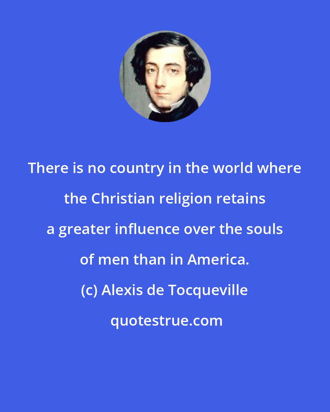 Alexis de Tocqueville: There is no country in the world where the Christian religion retains a greater influence over the souls of men than in America.