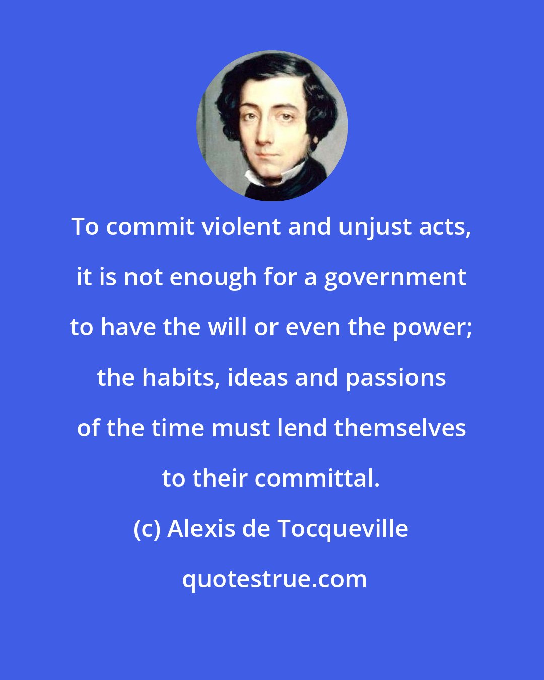 Alexis de Tocqueville: To commit violent and unjust acts, it is not enough for a government to have the will or even the power; the habits, ideas and passions of the time must lend themselves to their committal.