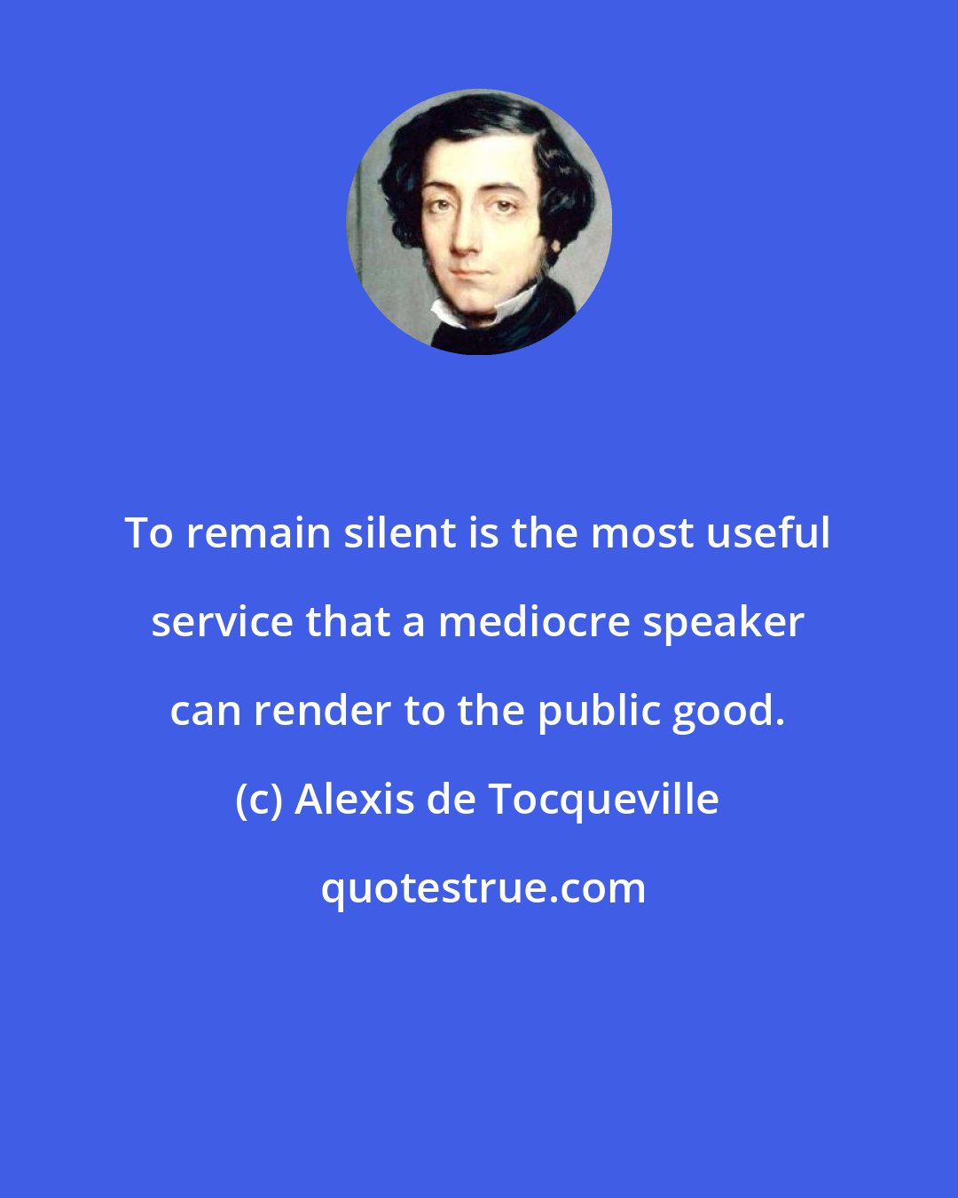 Alexis de Tocqueville: To remain silent is the most useful service that a mediocre speaker can render to the public good.