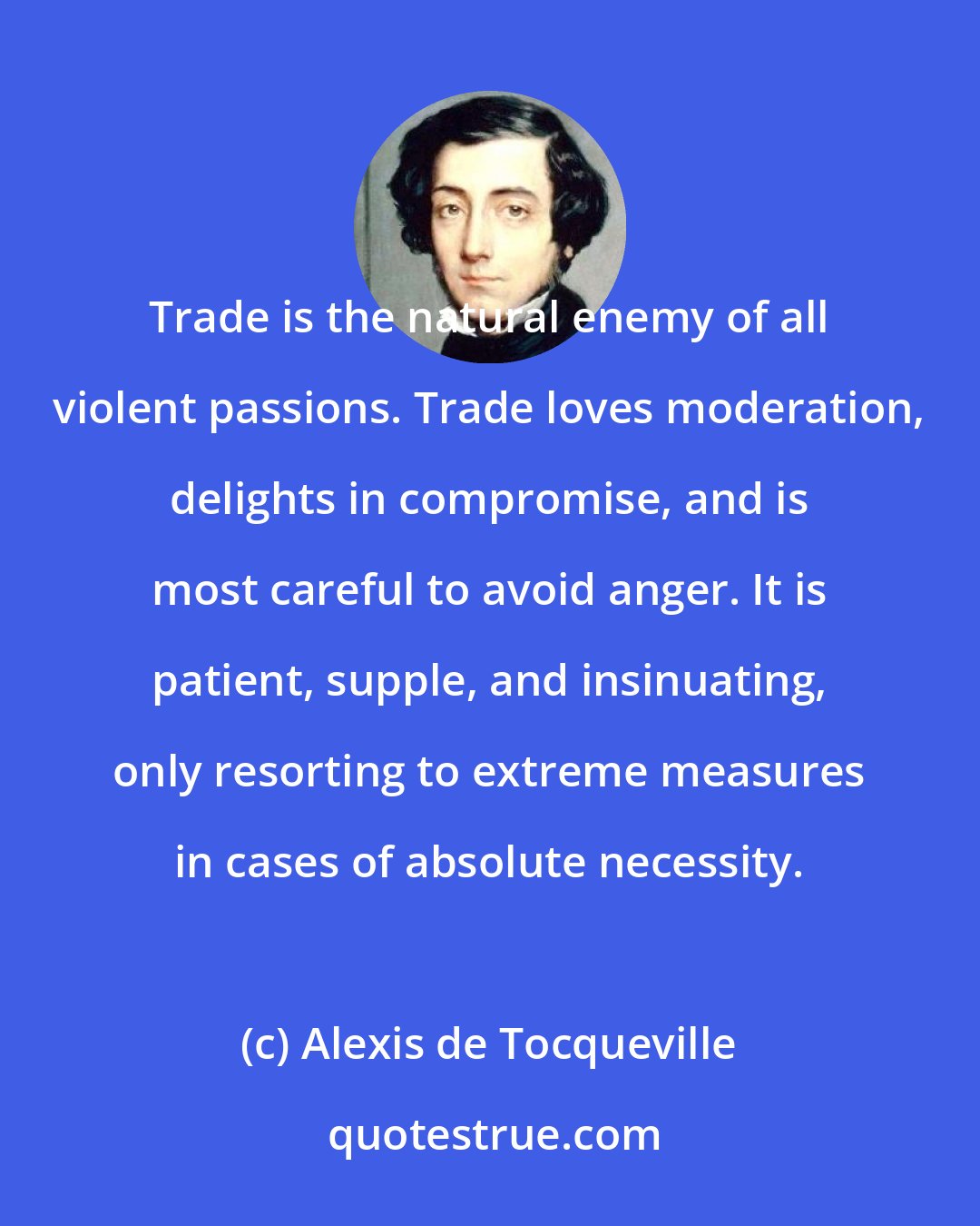 Alexis de Tocqueville: Trade is the natural enemy of all violent passions. Trade loves moderation, delights in compromise, and is most careful to avoid anger. It is patient, supple, and insinuating, only resorting to extreme measures in cases of absolute necessity.