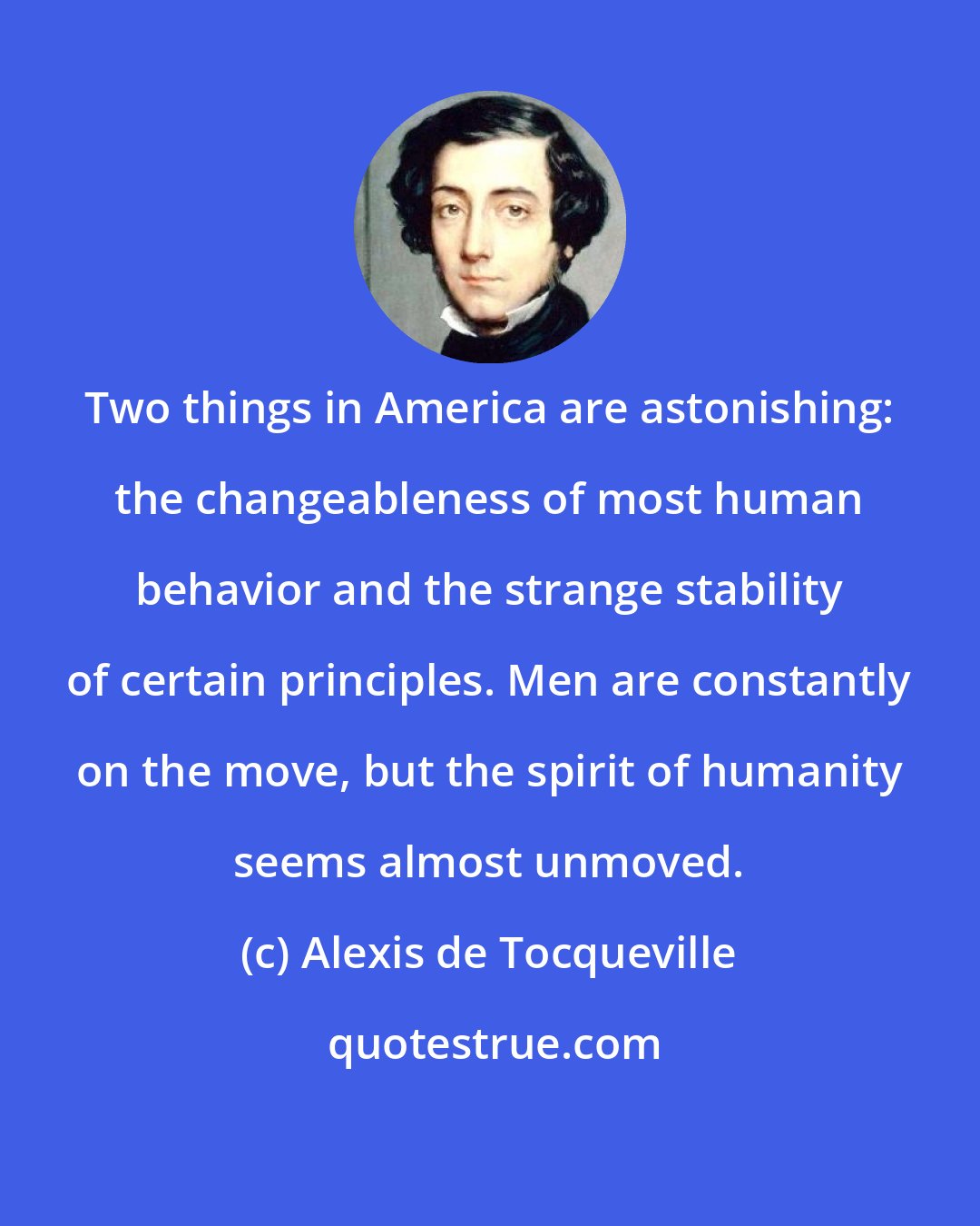 Alexis de Tocqueville: Two things in America are astonishing: the changeableness of most human behavior and the strange stability of certain principles. Men are constantly on the move, but the spirit of humanity seems almost unmoved.