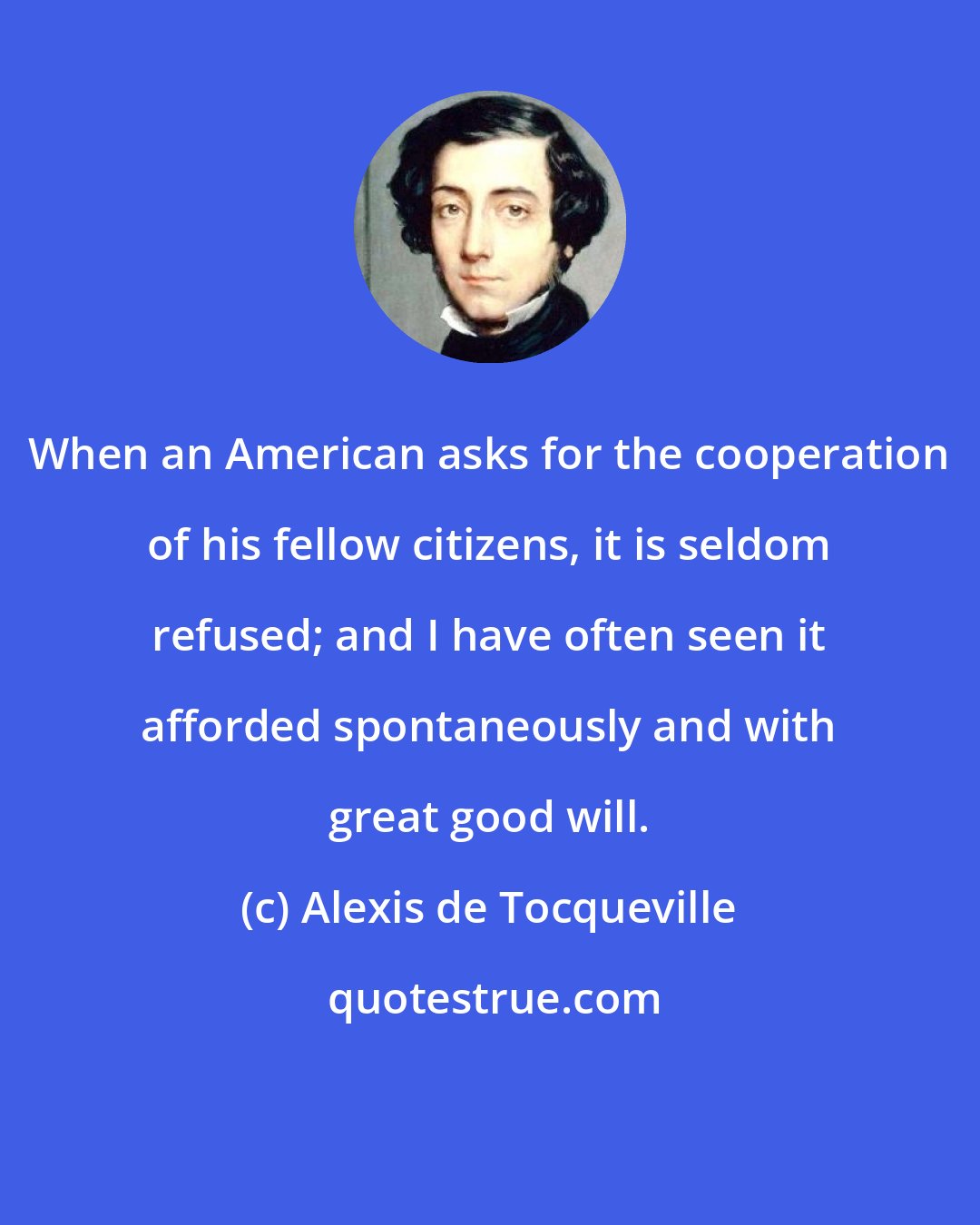 Alexis de Tocqueville: When an American asks for the cooperation of his fellow citizens, it is seldom refused; and I have often seen it afforded spontaneously and with great good will.