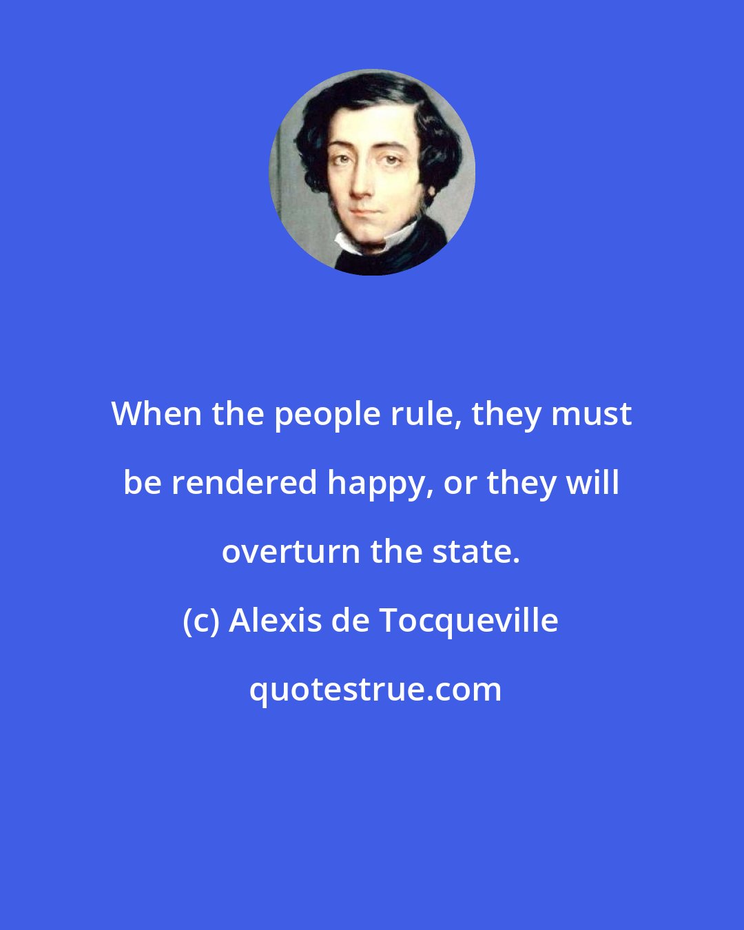 Alexis de Tocqueville: When the people rule, they must be rendered happy, or they will overturn the state.