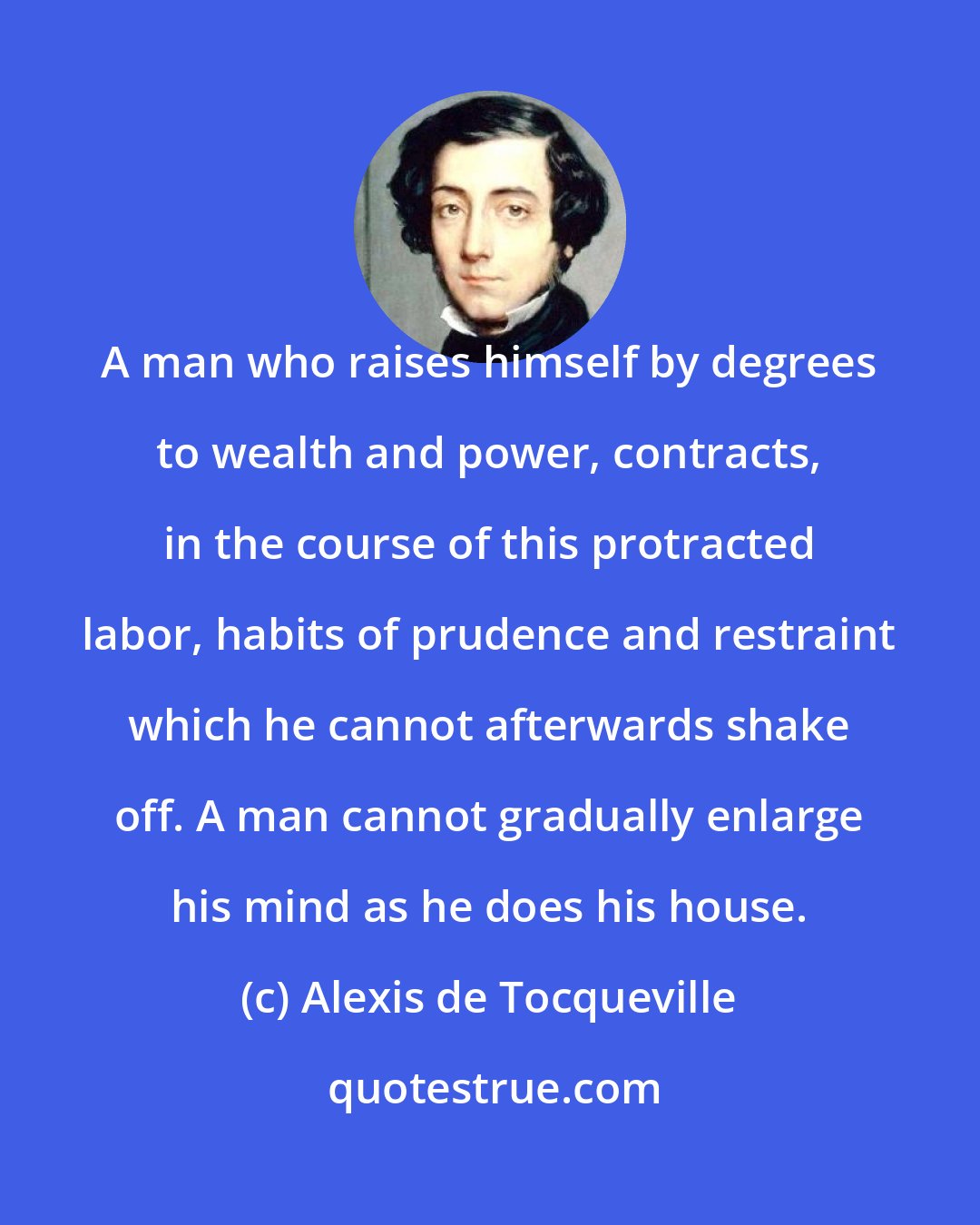 Alexis de Tocqueville: A man who raises himself by degrees to wealth and power, contracts, in the course of this protracted labor, habits of prudence and restraint which he cannot afterwards shake off. A man cannot gradually enlarge his mind as he does his house.