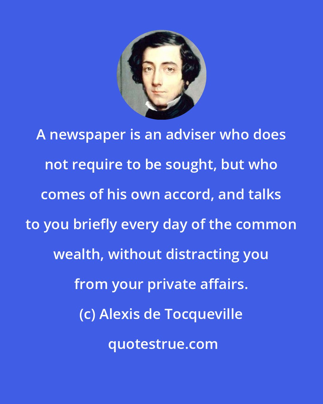 Alexis de Tocqueville: A newspaper is an adviser who does not require to be sought, but who comes of his own accord, and talks to you briefly every day of the common wealth, without distracting you from your private affairs.