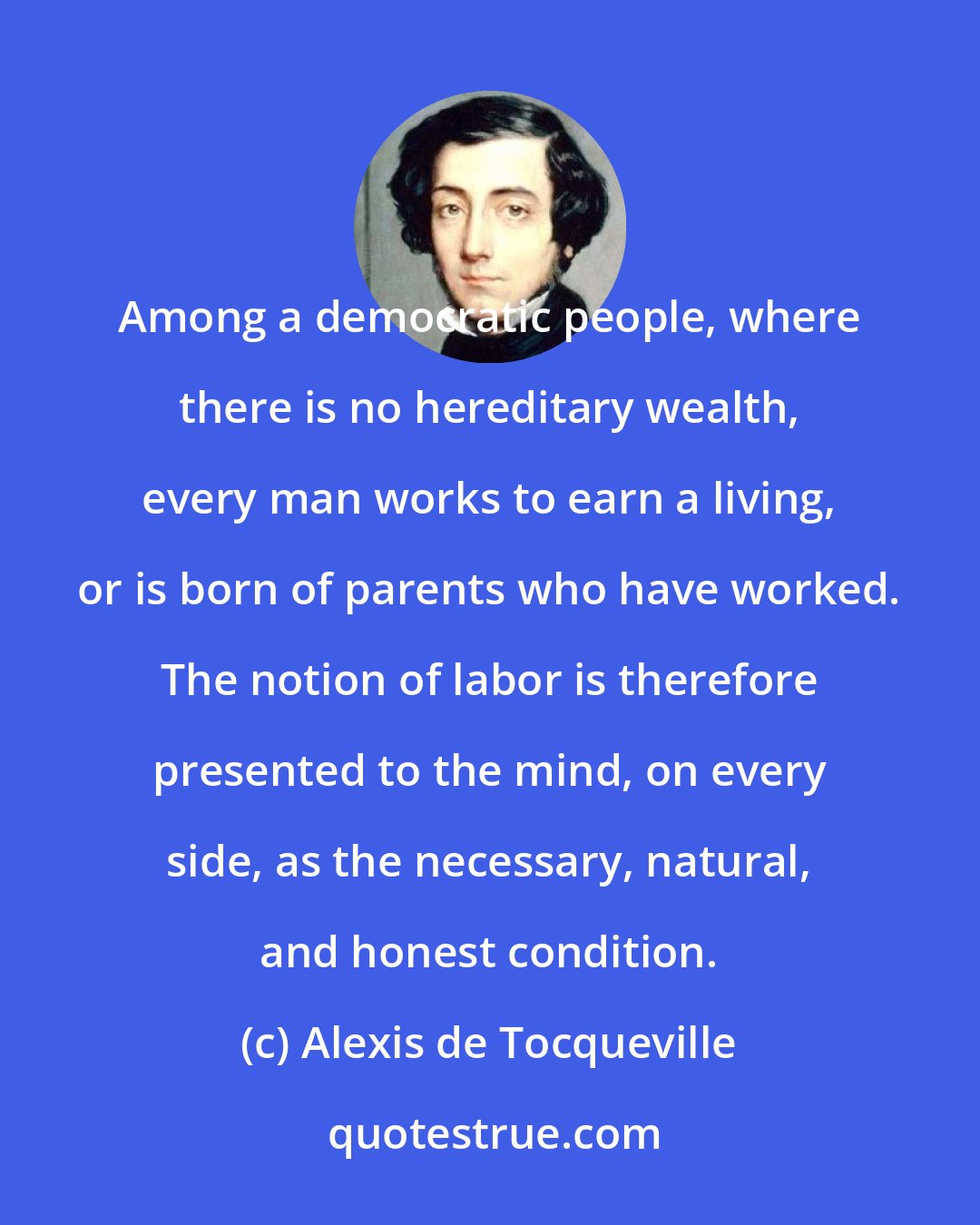 Alexis de Tocqueville: Among a democratic people, where there is no hereditary wealth, every man works to earn a living, or is born of parents who have worked. The notion of labor is therefore presented to the mind, on every side, as the necessary, natural, and honest condition.