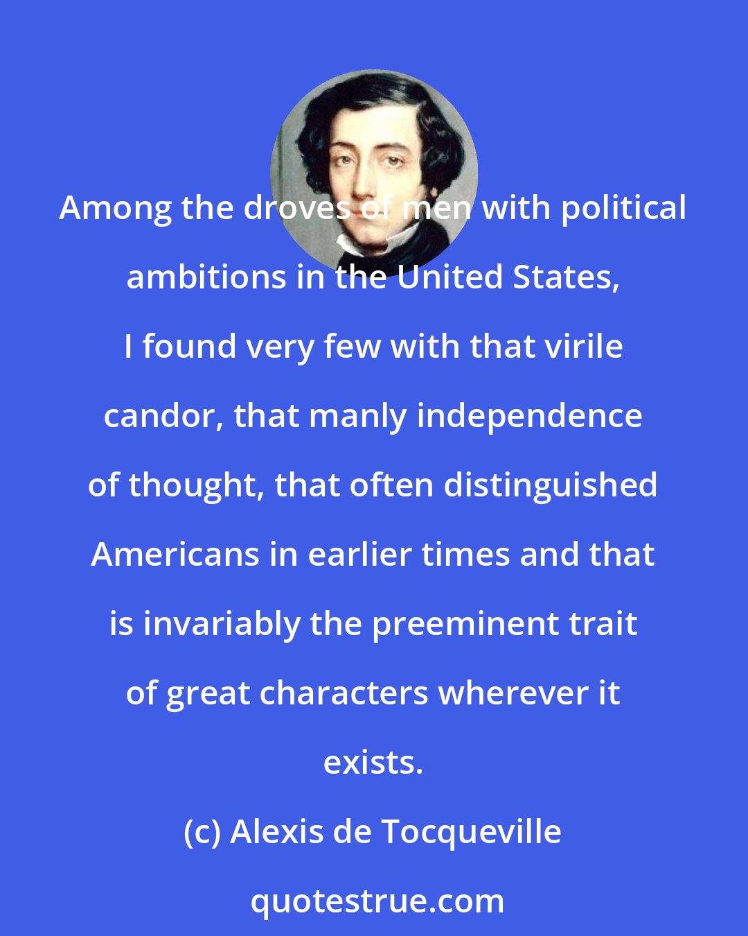 Alexis de Tocqueville: Among the droves of men with political ambitions in the United States, I found very few with that virile candor, that manly independence of thought, that often distinguished Americans in earlier times and that is invariably the preeminent trait of great characters wherever it exists.