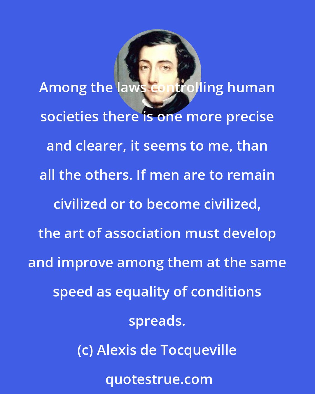 Alexis de Tocqueville: Among the laws controlling human societies there is one more precise and clearer, it seems to me, than all the others. If men are to remain civilized or to become civilized, the art of association must develop and improve among them at the same speed as equality of conditions spreads.