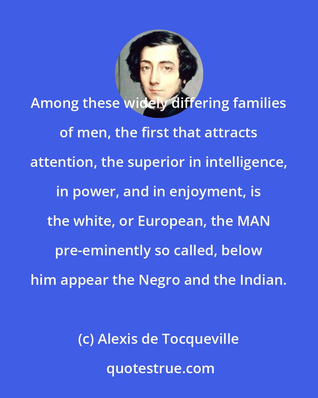 Alexis de Tocqueville: Among these widely differing families of men, the first that attracts attention, the superior in intelligence, in power, and in enjoyment, is the white, or European, the MAN pre-eminently so called, below him appear the Negro and the Indian.