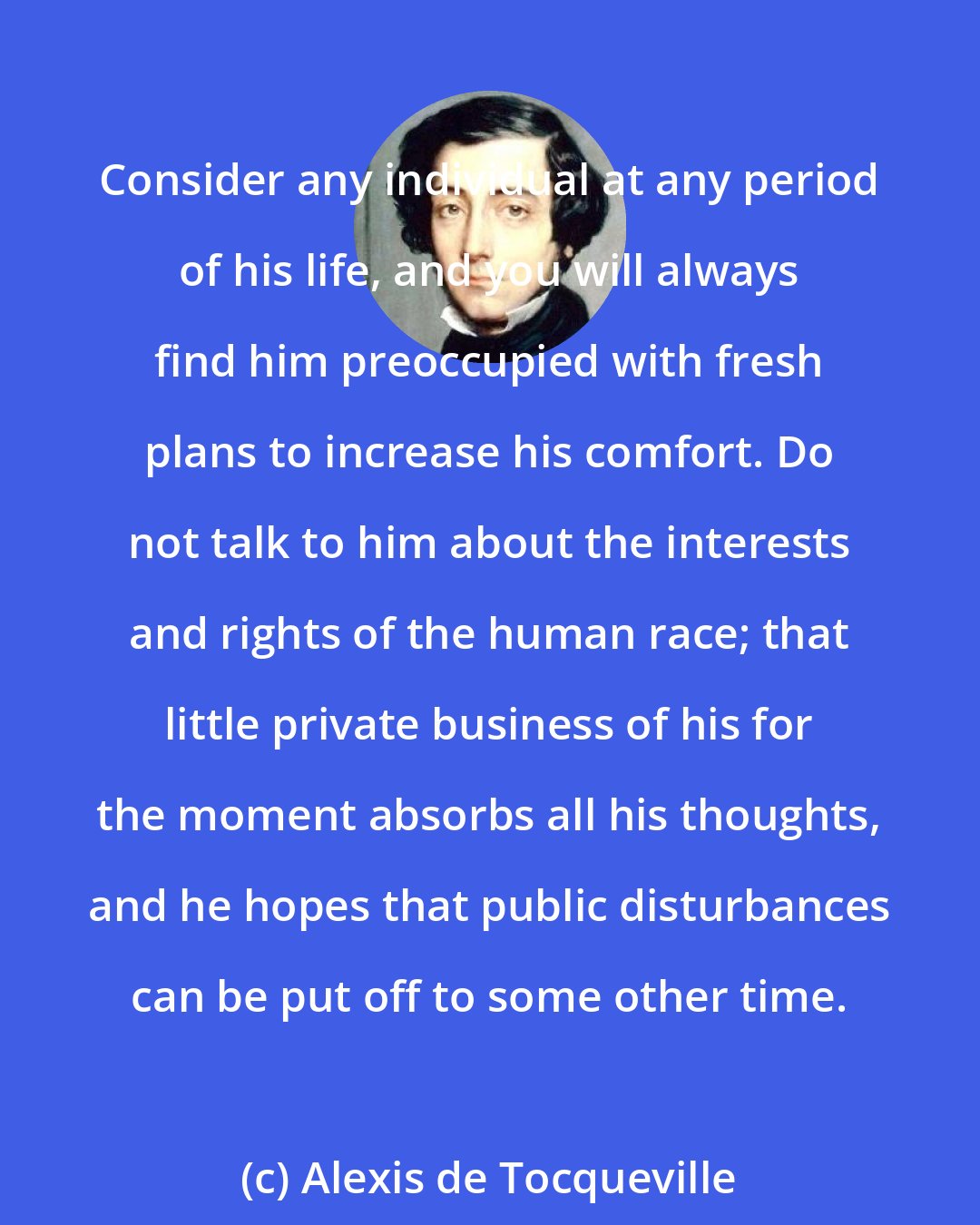 Alexis de Tocqueville: Consider any individual at any period of his life, and you will always find him preoccupied with fresh plans to increase his comfort. Do not talk to him about the interests and rights of the human race; that little private business of his for the moment absorbs all his thoughts, and he hopes that public disturbances can be put off to some other time.