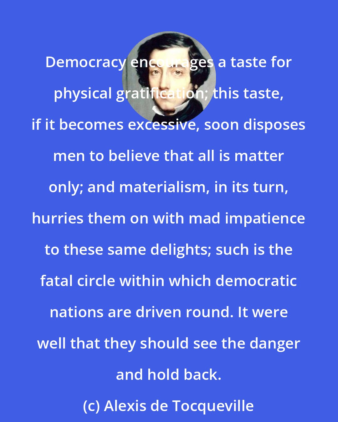 Alexis de Tocqueville: Democracy encourages a taste for physical gratification; this taste, if it becomes excessive, soon disposes men to believe that all is matter only; and materialism, in its turn, hurries them on with mad impatience to these same delights; such is the fatal circle within which democratic nations are driven round. It were well that they should see the danger and hold back.