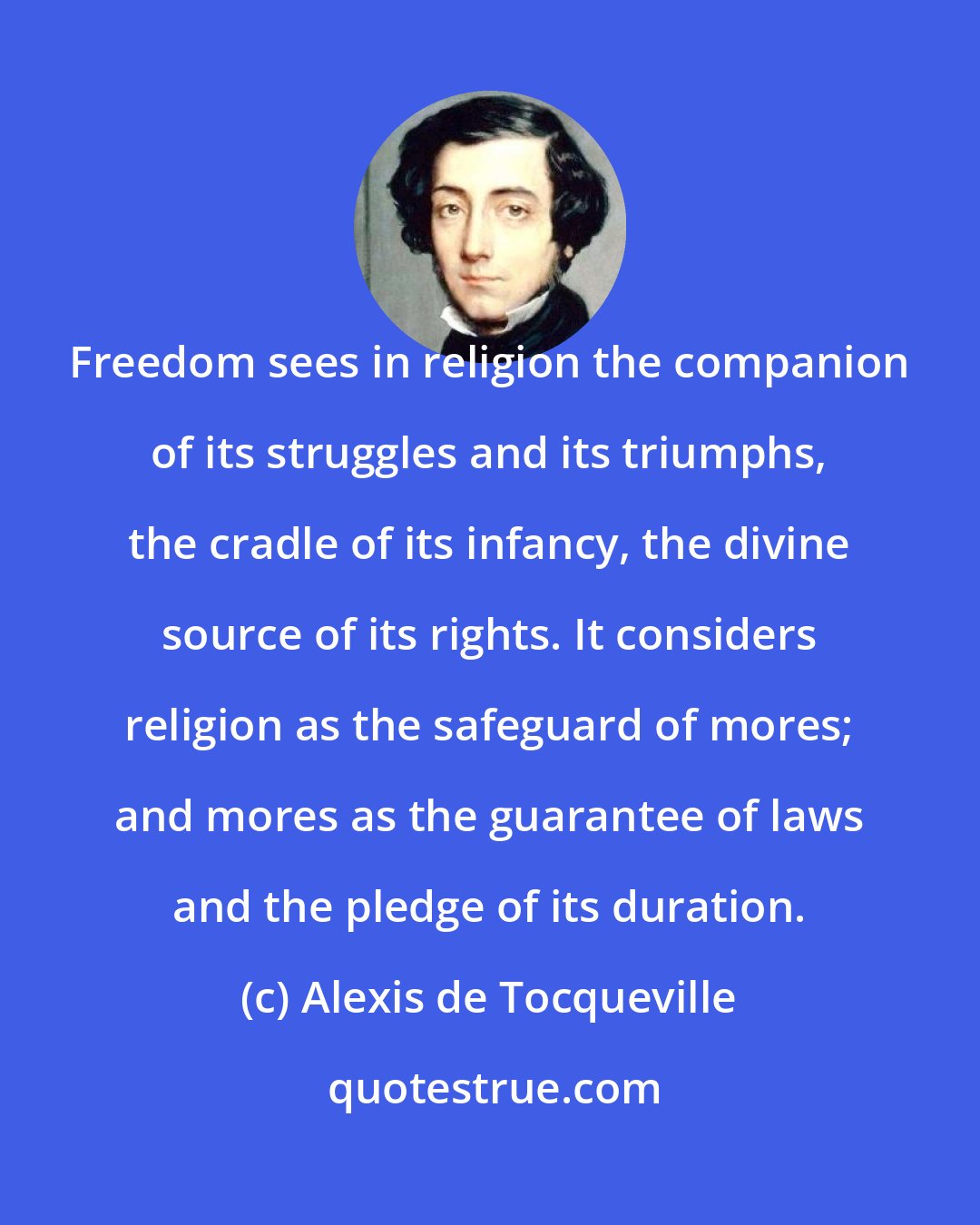 Alexis de Tocqueville: Freedom sees in religion the companion of its struggles and its triumphs, the cradle of its infancy, the divine source of its rights. It considers religion as the safeguard of mores; and mores as the guarantee of laws and the pledge of its duration.