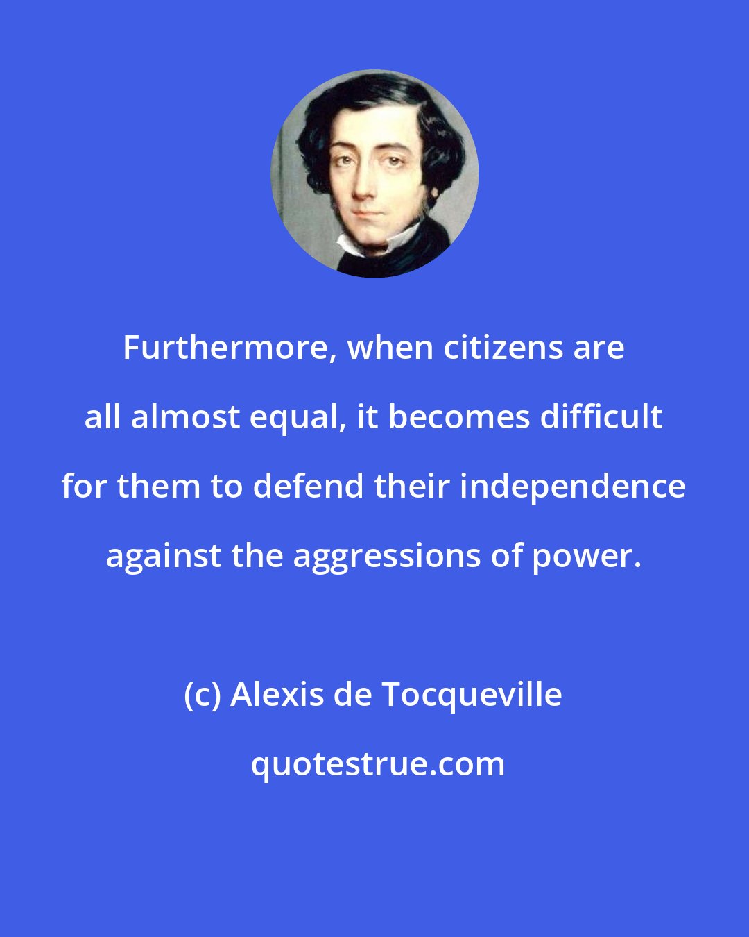 Alexis de Tocqueville: Furthermore, when citizens are all almost equal, it becomes difficult for them to defend their independence against the aggressions of power.