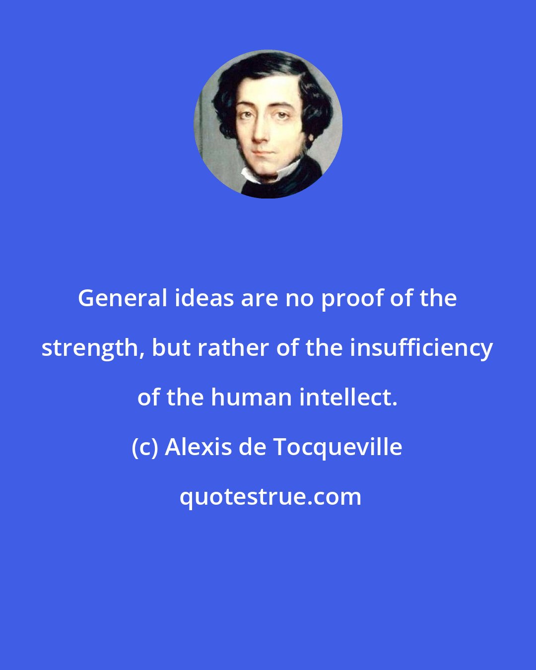 Alexis de Tocqueville: General ideas are no proof of the strength, but rather of the insufficiency of the human intellect.