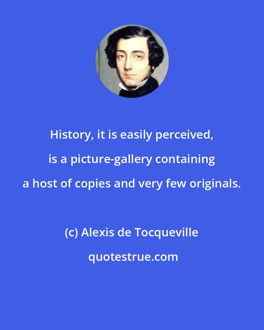 Alexis de Tocqueville: History, it is easily perceived, is a picture-gallery containing a host of copies and very few originals.