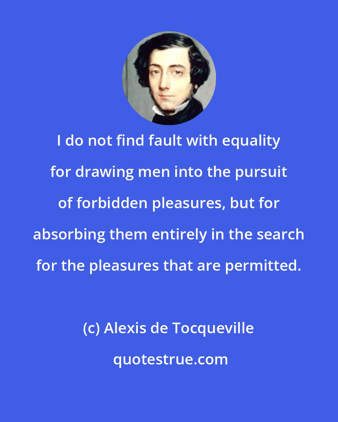 Alexis de Tocqueville: I do not find fault with equality for drawing men into the pursuit of forbidden pleasures, but for absorbing them entirely in the search for the pleasures that are permitted.