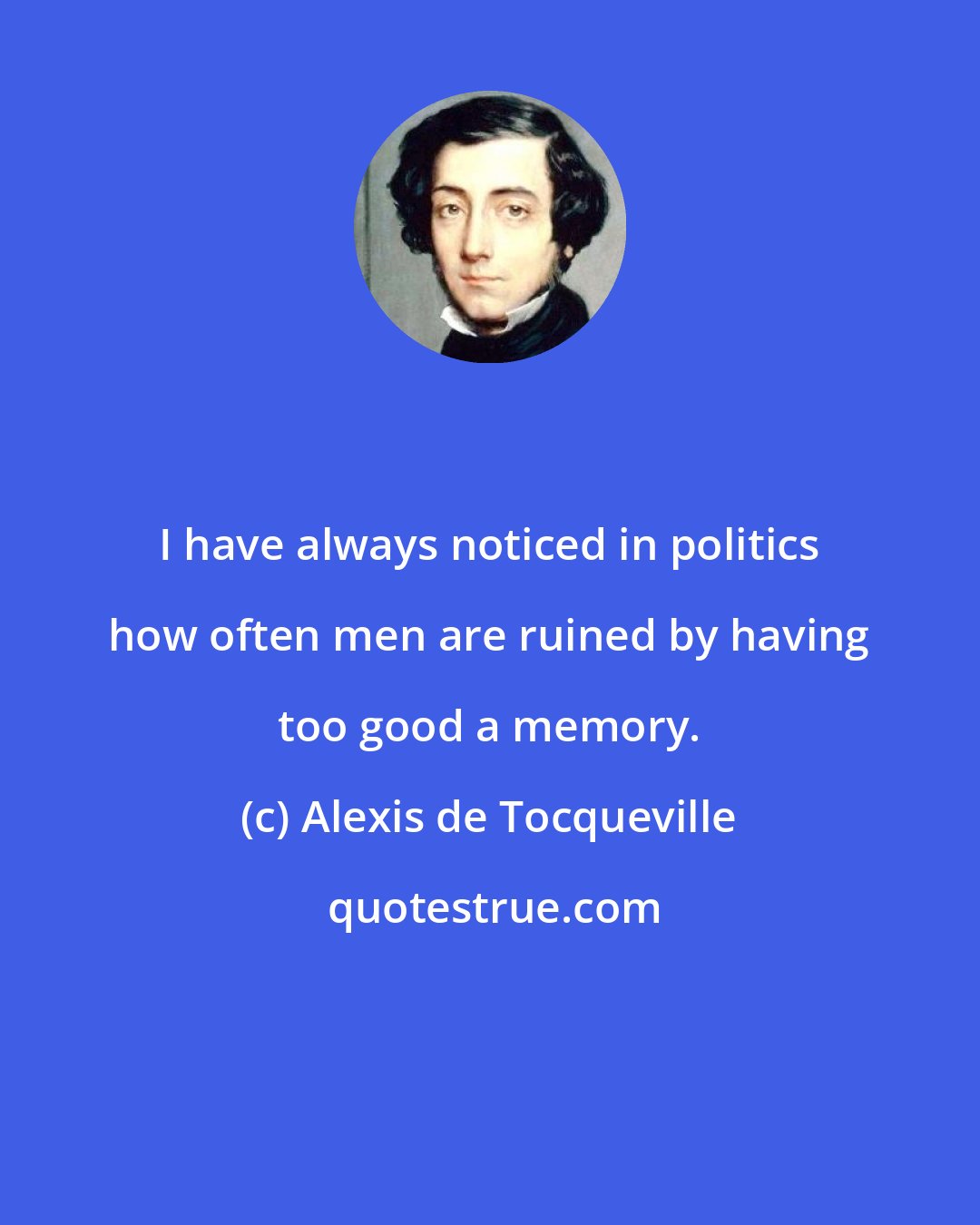 Alexis de Tocqueville: I have always noticed in politics how often men are ruined by having too good a memory.