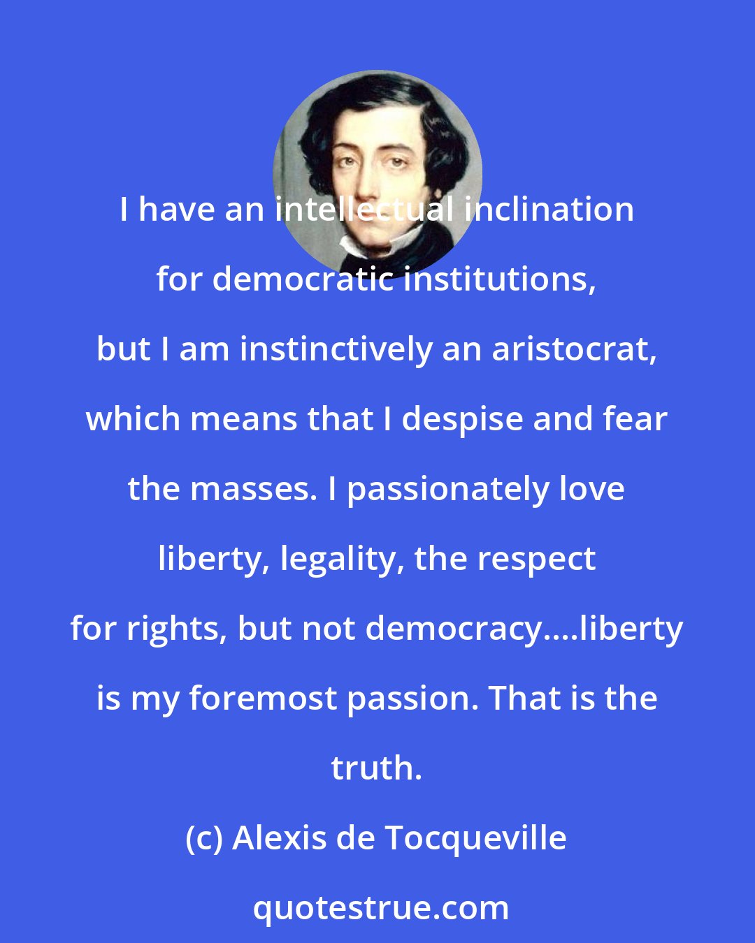 Alexis de Tocqueville: I have an intellectual inclination for democratic institutions, but I am instinctively an aristocrat, which means that I despise and fear the masses. I passionately love liberty, legality, the respect for rights, but not democracy....liberty is my foremost passion. That is the truth.