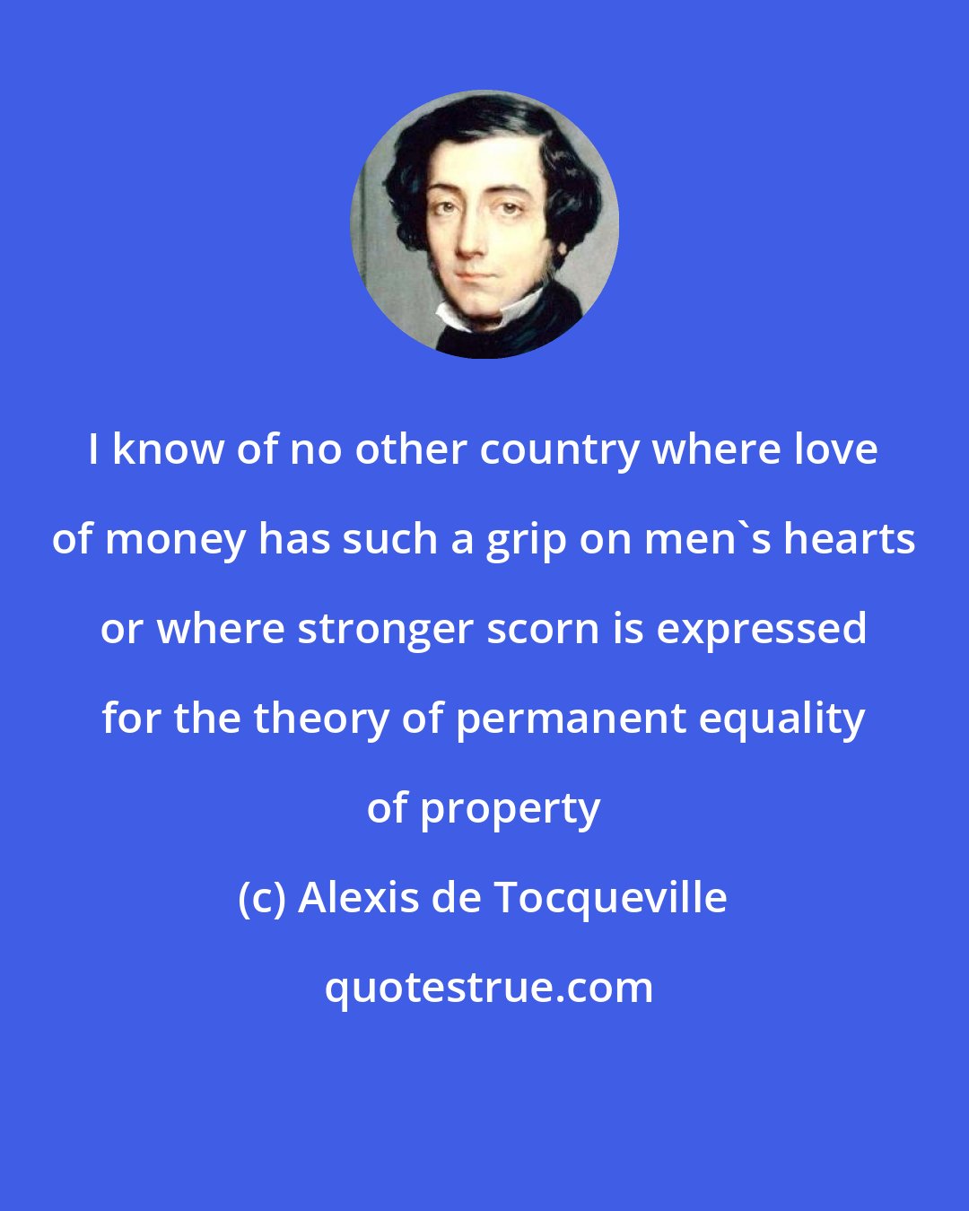 Alexis de Tocqueville: I know of no other country where love of money has such a grip on men's hearts or where stronger scorn is expressed for the theory of permanent equality of property