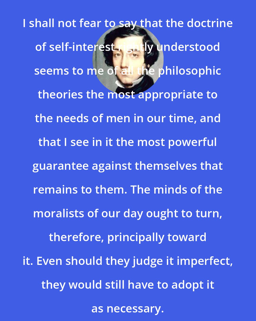 Alexis de Tocqueville: I shall not fear to say that the doctrine of self-interest rightly understood seems to me of all the philosophic theories the most appropriate to the needs of men in our time, and that I see in it the most powerful guarantee against themselves that remains to them. The minds of the moralists of our day ought to turn, therefore, principally toward it. Even should they judge it imperfect, they would still have to adopt it as necessary.