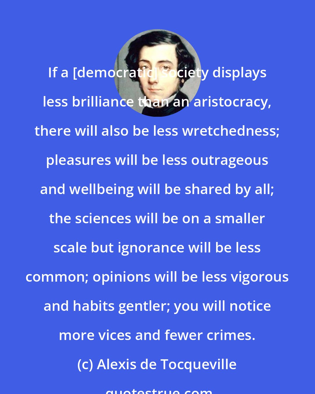 Alexis de Tocqueville: If a [democratic] society displays less brilliance than an aristocracy, there will also be less wretchedness; pleasures will be less outrageous and wellbeing will be shared by all; the sciences will be on a smaller scale but ignorance will be less common; opinions will be less vigorous and habits gentler; you will notice more vices and fewer crimes.