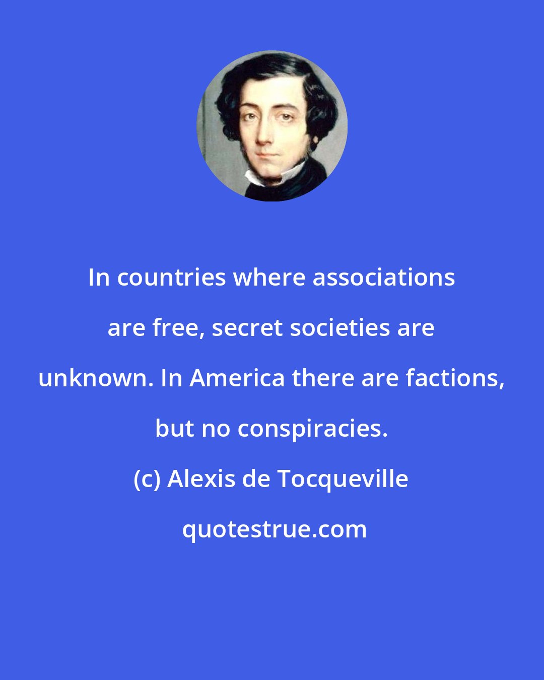 Alexis de Tocqueville: In countries where associations are free, secret societies are unknown. In America there are factions, but no conspiracies.