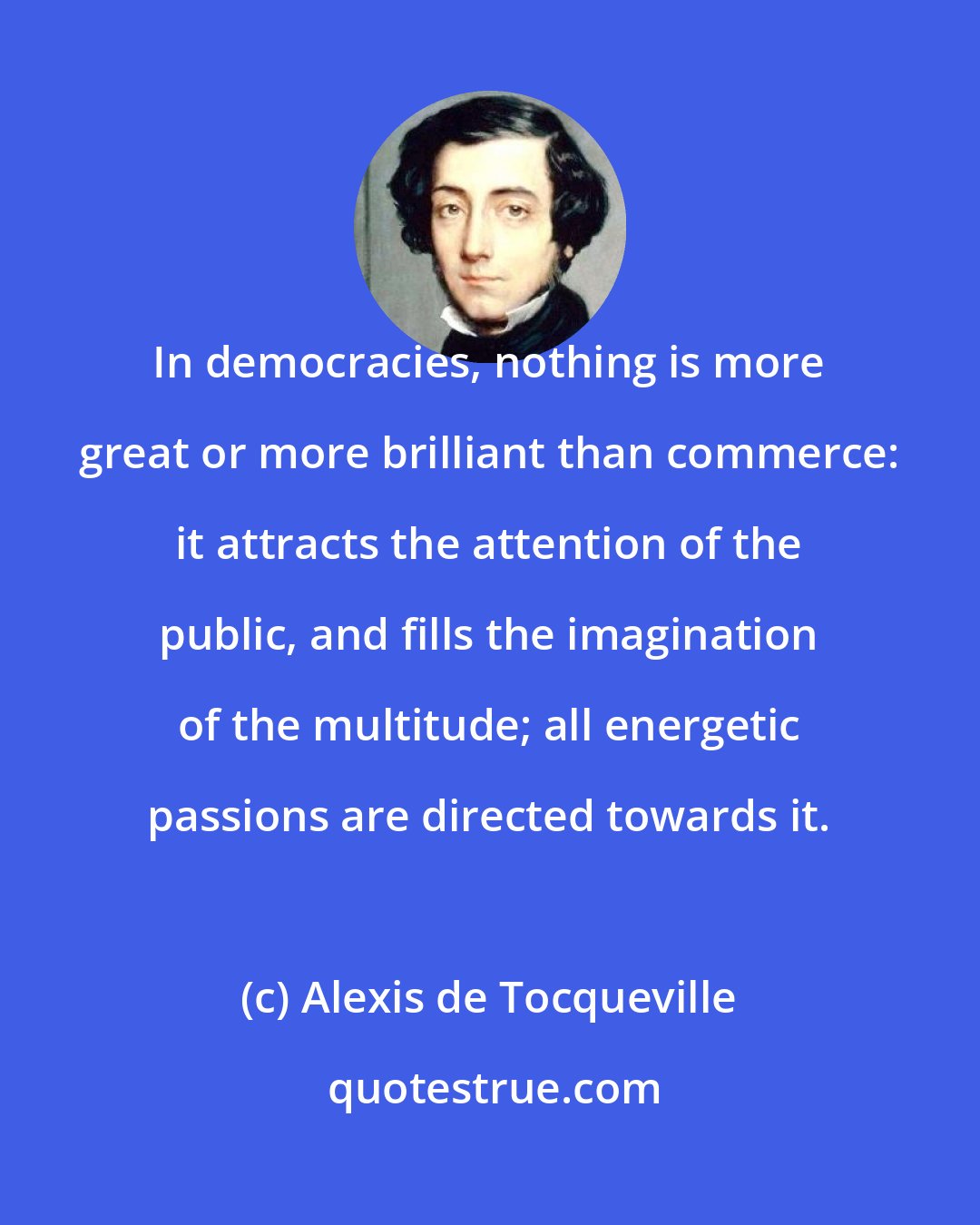 Alexis de Tocqueville: In democracies, nothing is more great or more brilliant than commerce: it attracts the attention of the public, and fills the imagination of the multitude; all energetic passions are directed towards it.