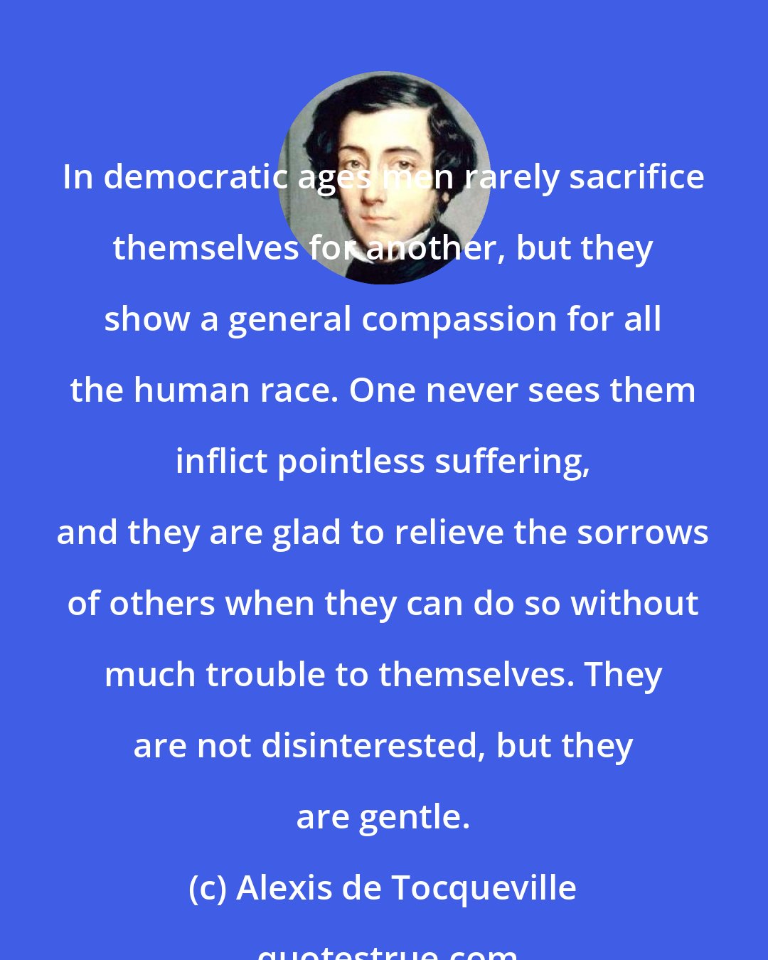 Alexis de Tocqueville: In democratic ages men rarely sacrifice themselves for another, but they show a general compassion for all the human race. One never sees them inflict pointless suffering, and they are glad to relieve the sorrows of others when they can do so without much trouble to themselves. They are not disinterested, but they are gentle.