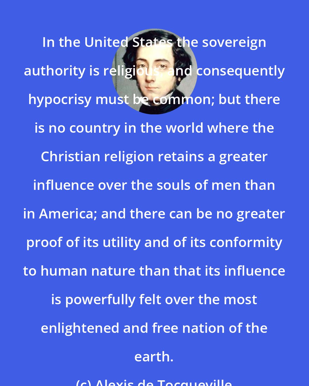 Alexis de Tocqueville: In the United States the sovereign authority is religious, and consequently hypocrisy must be common; but there is no country in the world where the Christian religion retains a greater influence over the souls of men than in America; and there can be no greater proof of its utility and of its conformity to human nature than that its influence is powerfully felt over the most enlightened and free nation of the earth.