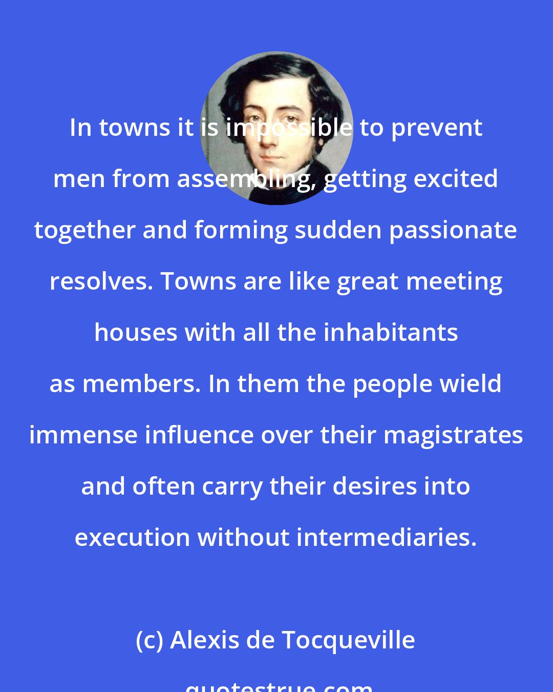 Alexis de Tocqueville: In towns it is impossible to prevent men from assembling, getting excited together and forming sudden passionate resolves. Towns are like great meeting houses with all the inhabitants as members. In them the people wield immense influence over their magistrates and often carry their desires into execution without intermediaries.