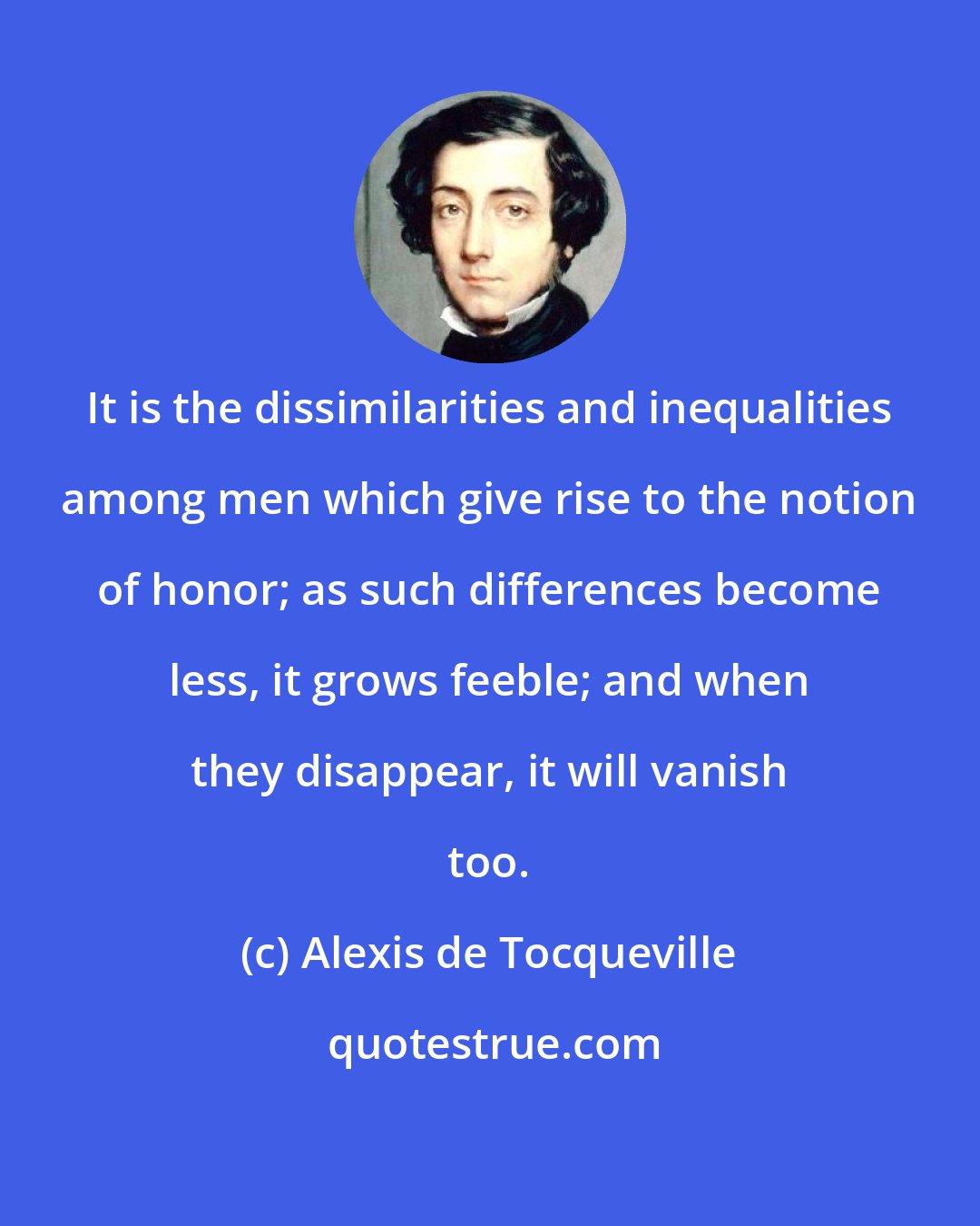 Alexis de Tocqueville: It is the dissimilarities and inequalities among men which give rise to the notion of honor; as such differences become less, it grows feeble; and when they disappear, it will vanish too.