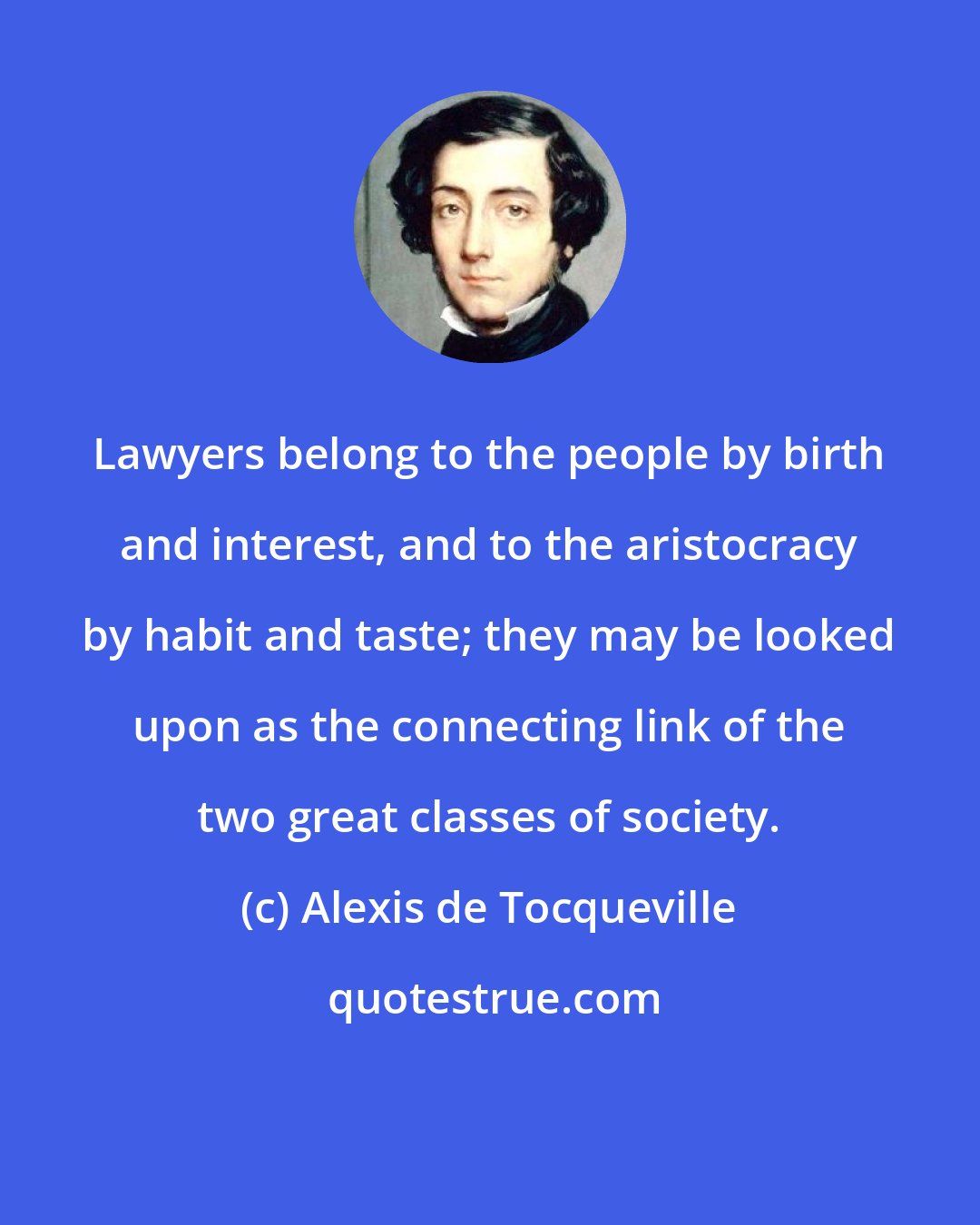 Alexis de Tocqueville: Lawyers belong to the people by birth and interest, and to the aristocracy by habit and taste; they may be looked upon as the connecting link of the two great classes of society.