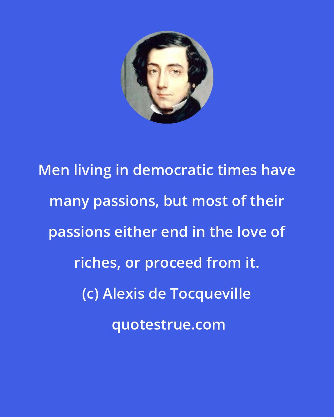 Alexis de Tocqueville: Men living in democratic times have many passions, but most of their passions either end in the love of riches, or proceed from it.