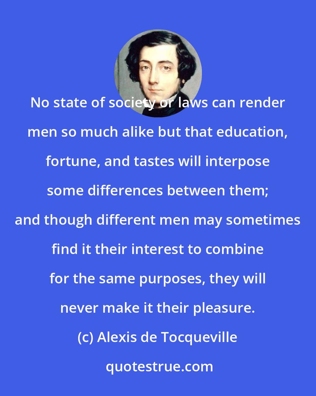 Alexis de Tocqueville: No state of society or laws can render men so much alike but that education, fortune, and tastes will interpose some differences between them; and though different men may sometimes find it their interest to combine for the same purposes, they will never make it their pleasure.