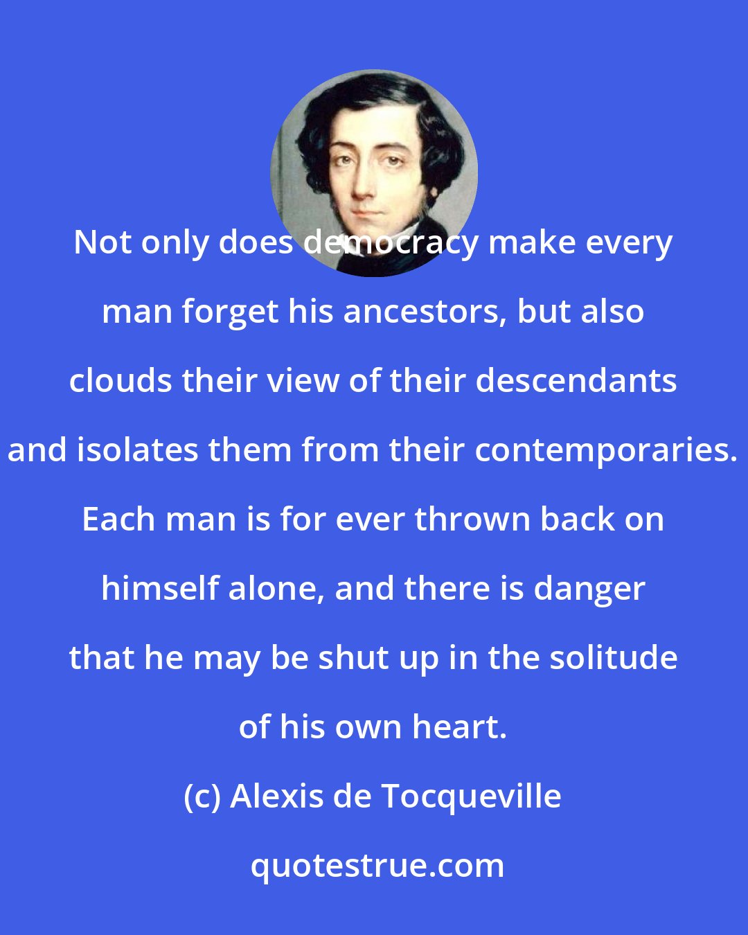 Alexis de Tocqueville: Not only does democracy make every man forget his ancestors, but also clouds their view of their descendants and isolates them from their contemporaries. Each man is for ever thrown back on himself alone, and there is danger that he may be shut up in the solitude of his own heart.