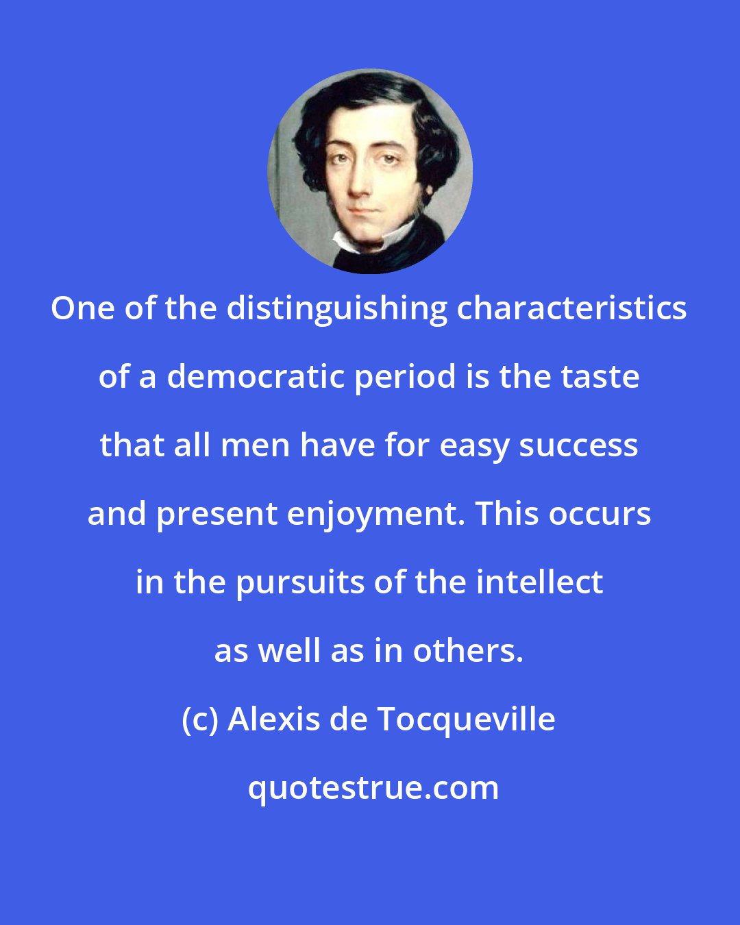 Alexis de Tocqueville: One of the distinguishing characteristics of a democratic period is the taste that all men have for easy success and present enjoyment. This occurs in the pursuits of the intellect as well as in others.