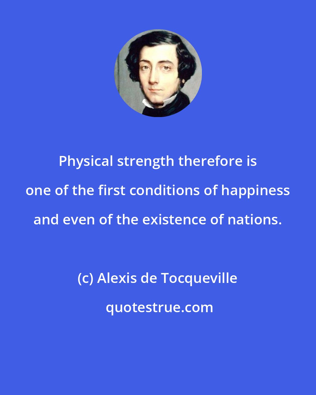 Alexis de Tocqueville: Physical strength therefore is one of the first conditions of happiness and even of the existence of nations.