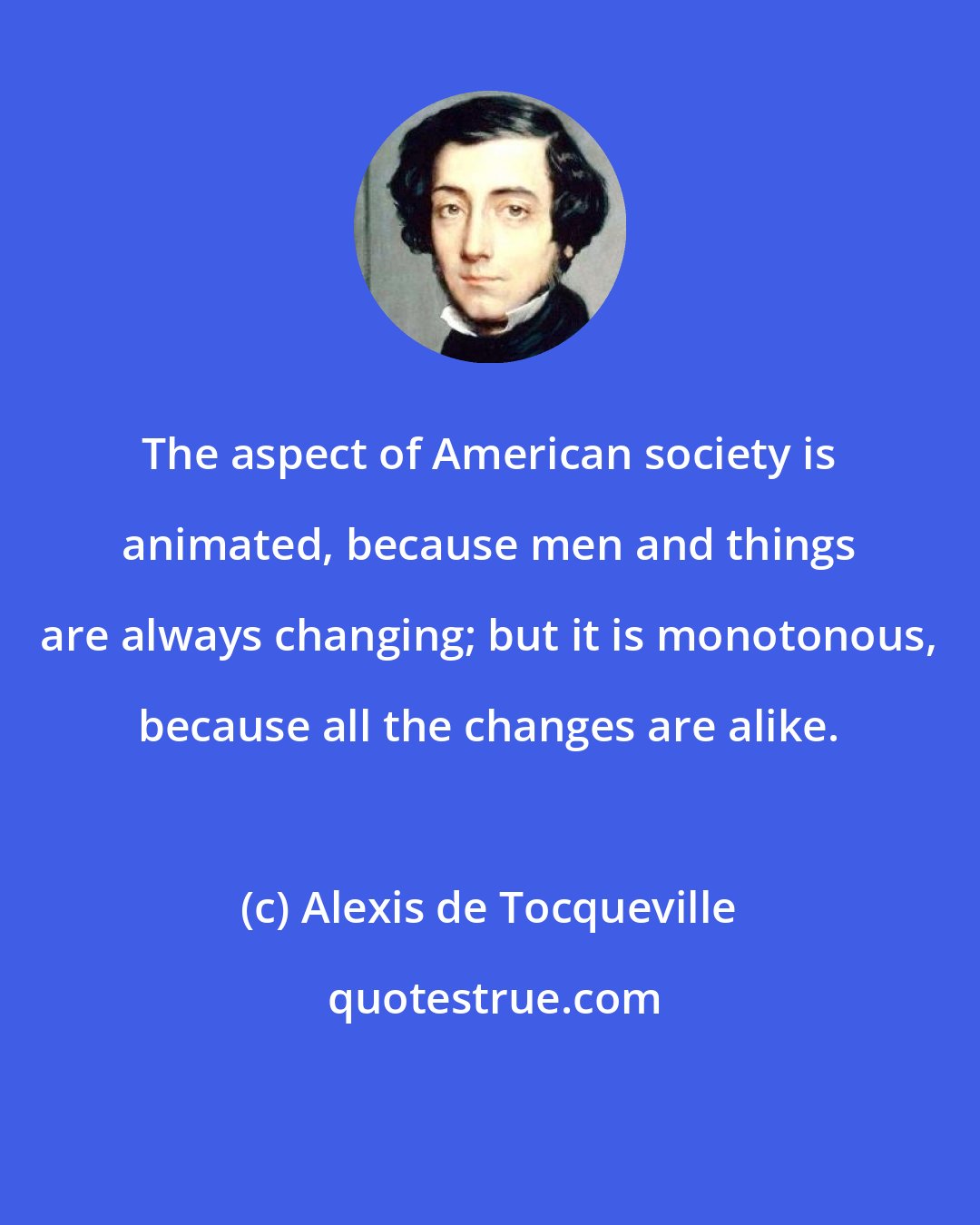 Alexis de Tocqueville: The aspect of American society is animated, because men and things are always changing; but it is monotonous, because all the changes are alike.