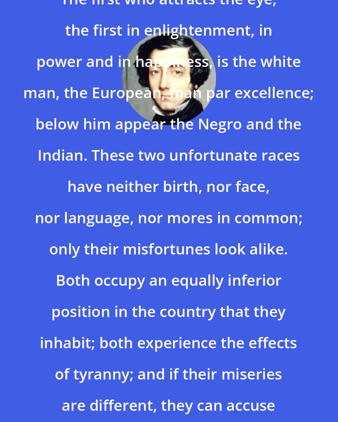 Alexis de Tocqueville: The first who attracts the eye, the first in enlightenment, in power and in happiness, is the white man, the European, man par excellence; below him appear the Negro and the Indian. These two unfortunate races have neither birth, nor face, nor language, nor mores in common; only their misfortunes look alike. Both occupy an equally inferior position in the country that they inhabit; both experience the effects of tyranny; and if their miseries are different, they can accuse the same author for them.