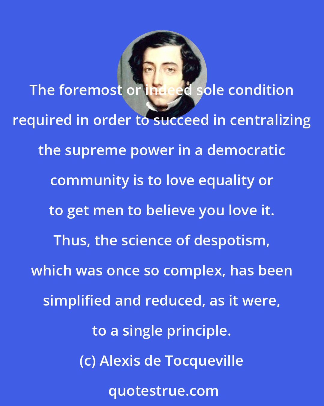 Alexis de Tocqueville: The foremost or indeed sole condition required in order to succeed in centralizing the supreme power in a democratic community is to love equality or to get men to believe you love it. Thus, the science of despotism, which was once so complex, has been simplified and reduced, as it were, to a single principle.