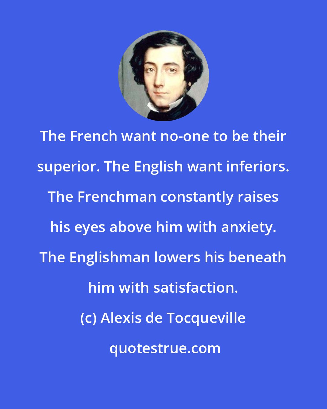 Alexis de Tocqueville: The French want no-one to be their superior. The English want inferiors. The Frenchman constantly raises his eyes above him with anxiety. The Englishman lowers his beneath him with satisfaction.