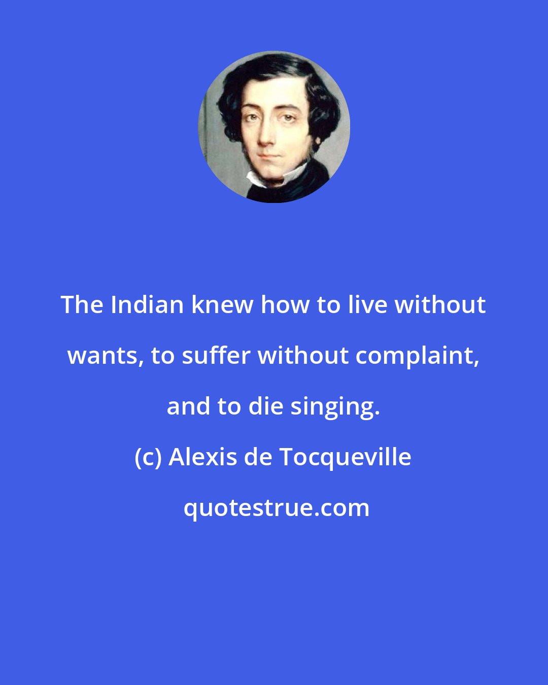 Alexis de Tocqueville: The Indian knew how to live without wants, to suffer without complaint, and to die singing.