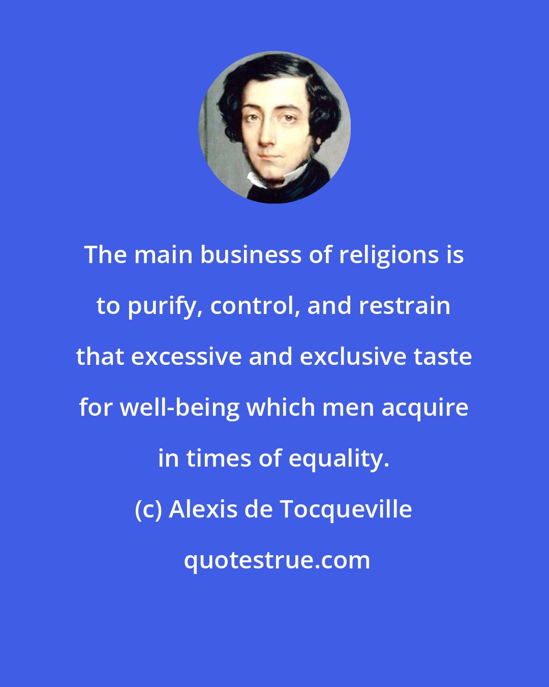 Alexis de Tocqueville: The main business of religions is to purify, control, and restrain that excessive and exclusive taste for well-being which men acquire in times of equality.