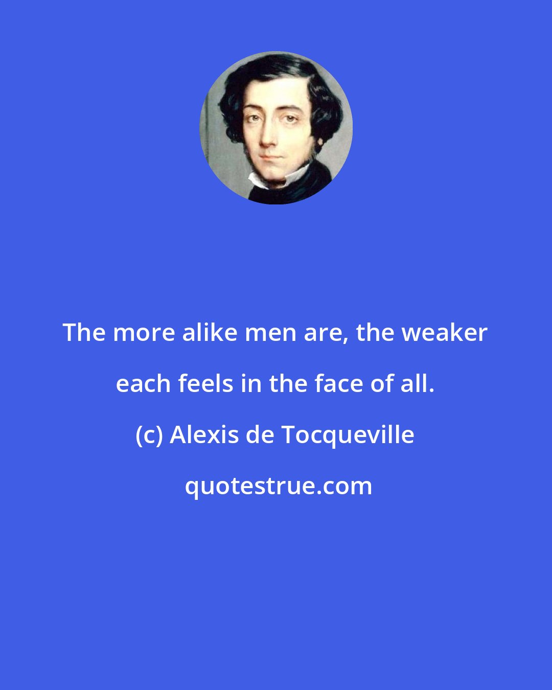 Alexis de Tocqueville: The more alike men are, the weaker each feels in the face of all.