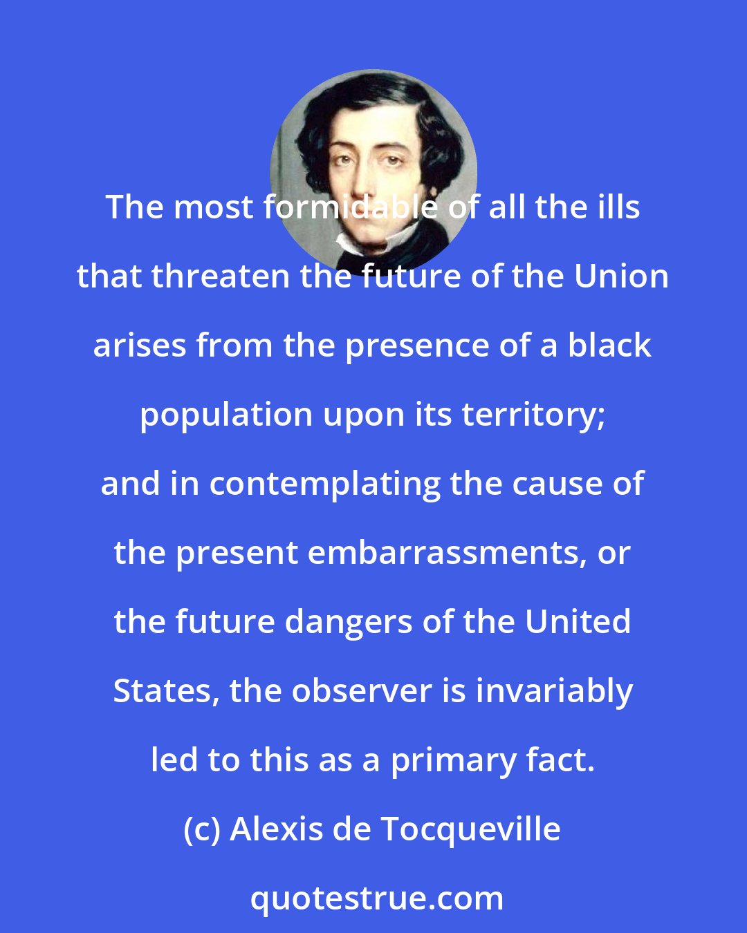 Alexis de Tocqueville: The most formidable of all the ills that threaten the future of the Union arises from the presence of a black population upon its territory; and in contemplating the cause of the present embarrassments, or the future dangers of the United States, the observer is invariably led to this as a primary fact.