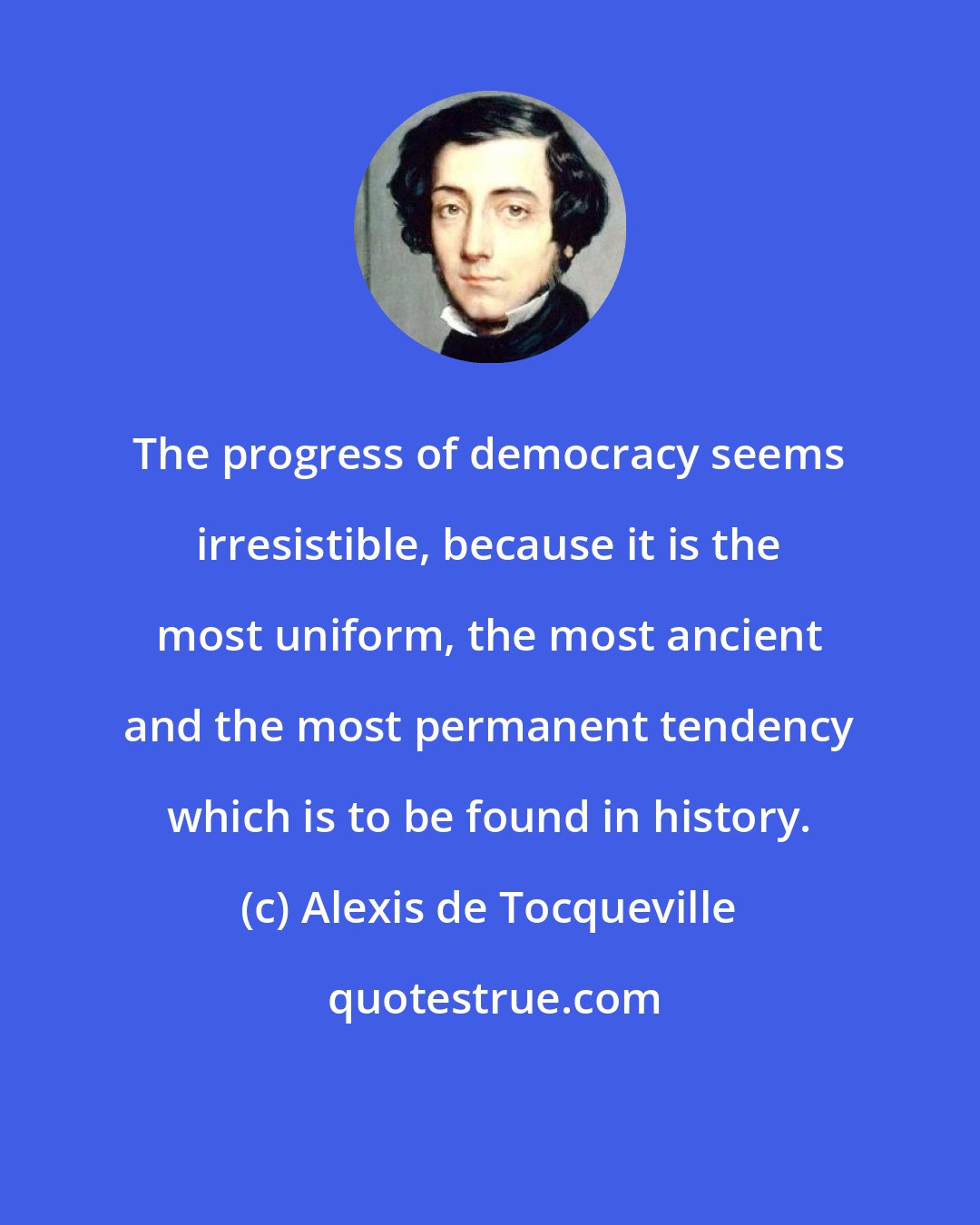 Alexis de Tocqueville: The progress of democracy seems irresistible, because it is the most uniform, the most ancient and the most permanent tendency which is to be found in history.