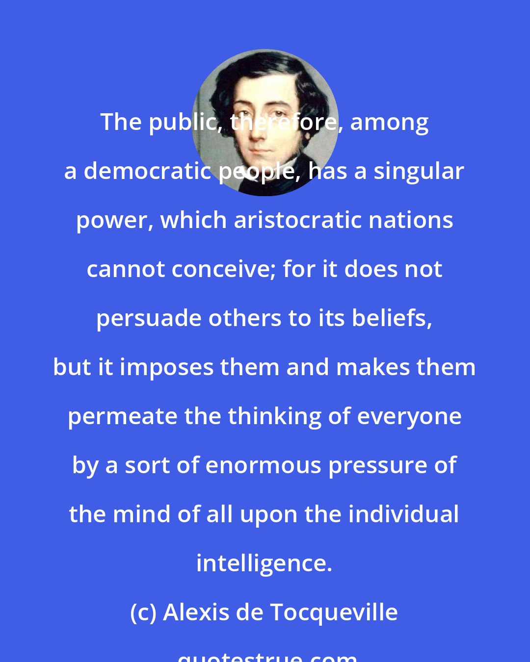 Alexis de Tocqueville: The public, therefore, among a democratic people, has a singular power, which aristocratic nations cannot conceive; for it does not persuade others to its beliefs, but it imposes them and makes them permeate the thinking of everyone by a sort of enormous pressure of the mind of all upon the individual intelligence.