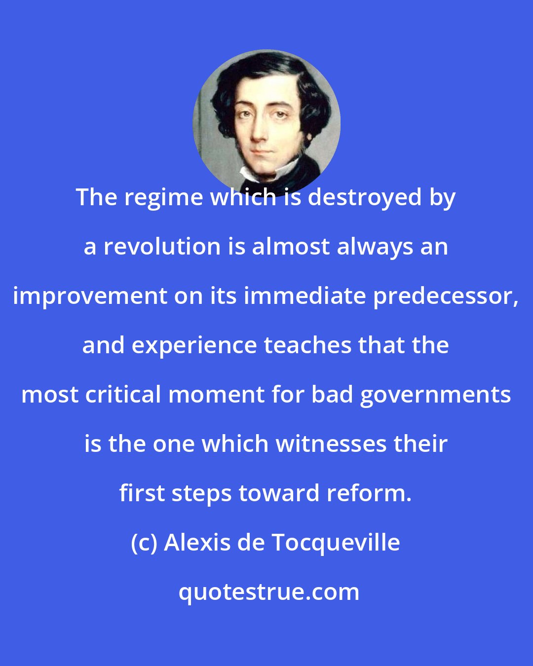 Alexis de Tocqueville: The regime which is destroyed by a revolution is almost always an improvement on its immediate predecessor, and experience teaches that the most critical moment for bad governments is the one which witnesses their first steps toward reform.