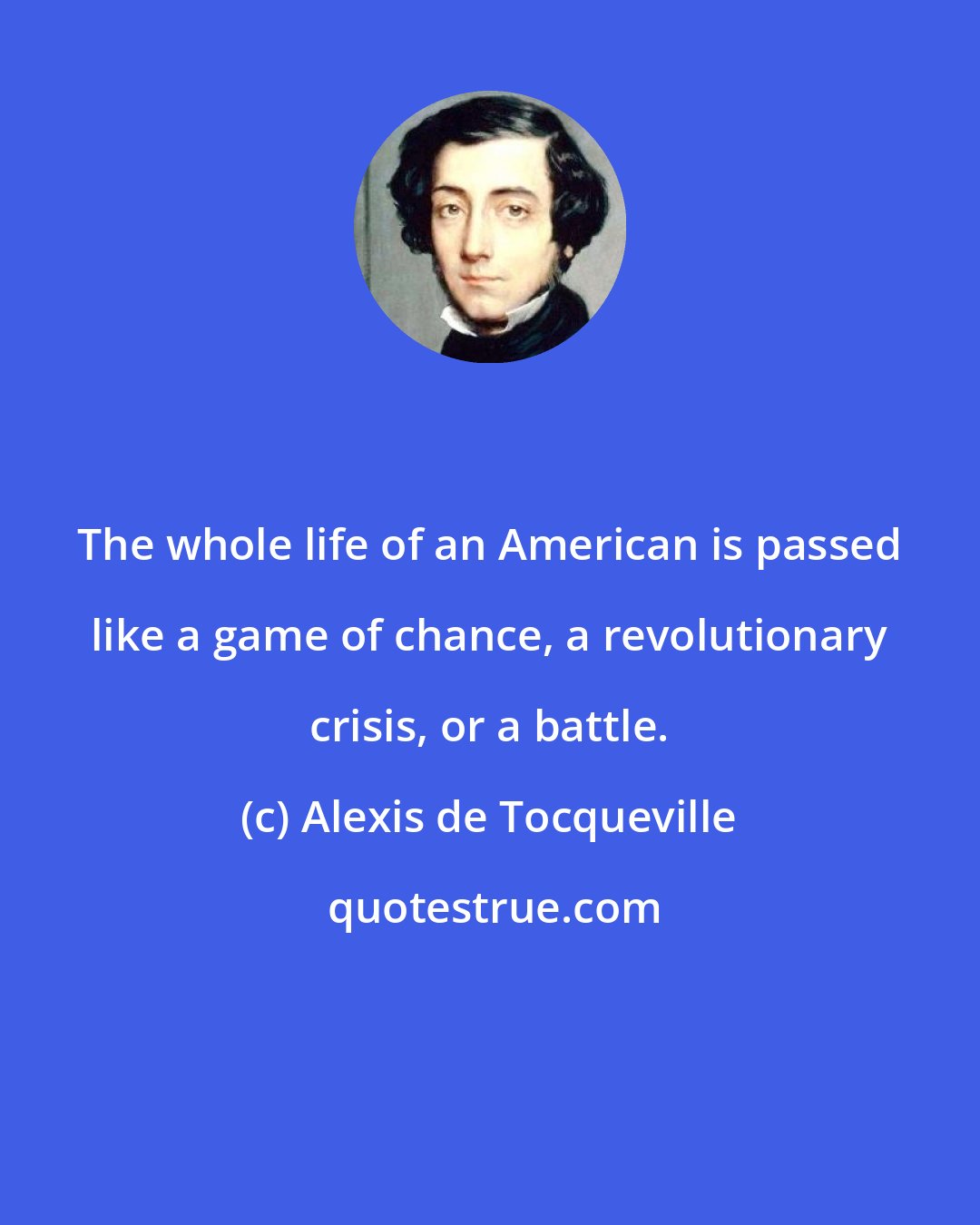 Alexis de Tocqueville: The whole life of an American is passed like a game of chance, a revolutionary crisis, or a battle.