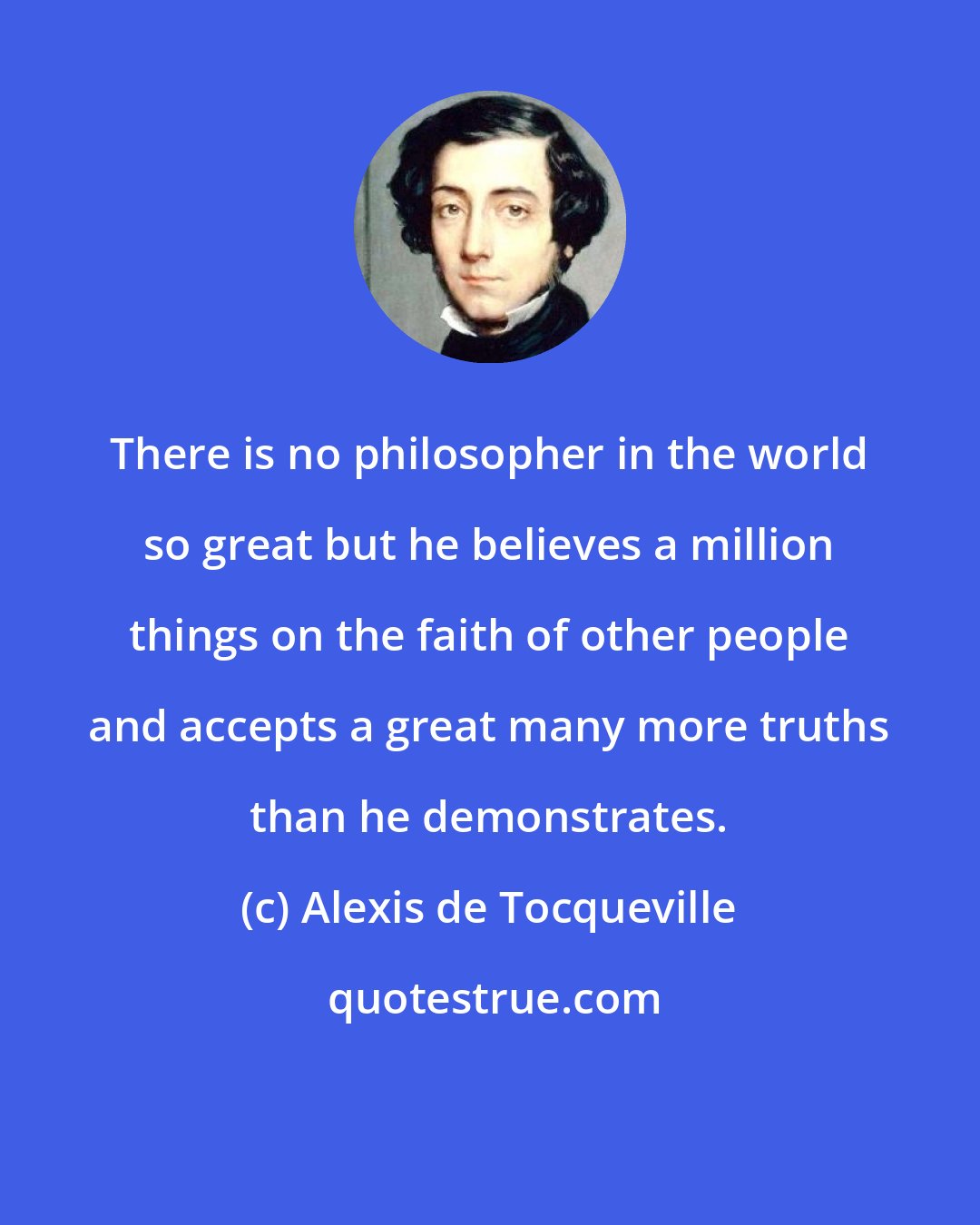 Alexis de Tocqueville: There is no philosopher in the world so great but he believes a million things on the faith of other people and accepts a great many more truths than he demonstrates.